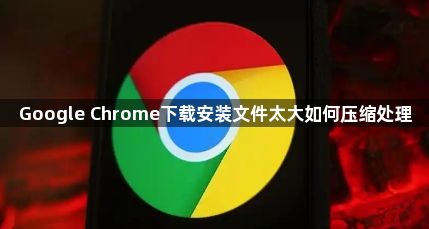 Google Chrome下载安装文件太大如何压缩处理1