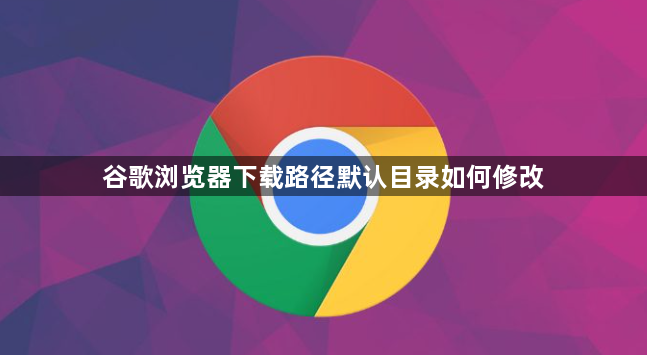 谷歌浏览器下载路径默认目录如何修改1