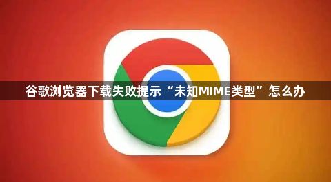 谷歌浏览器下载失败提示“未知MIME类型”怎么办1
