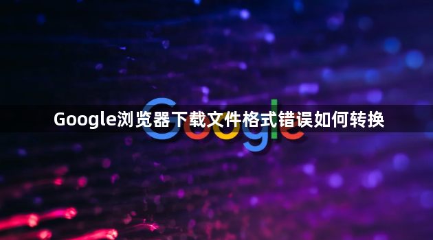 Google浏览器下载文件格式错误如何转换1