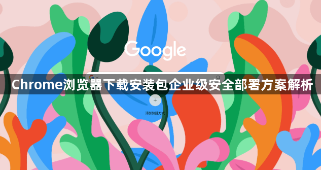 Chrome浏览器下载安装包企业级安全部署方案解析1