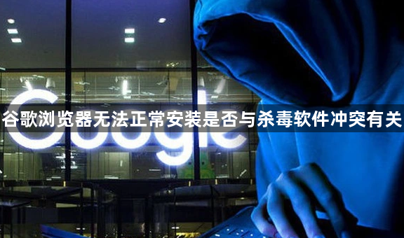 谷歌浏览器无法正常安装是否与杀毒软件冲突有关1