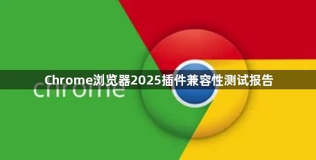 Chrome浏览器2025插件兼容性测试报告1
