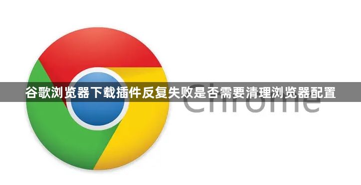 谷歌浏览器下载插件反复失败是否需要清理浏览器配置1