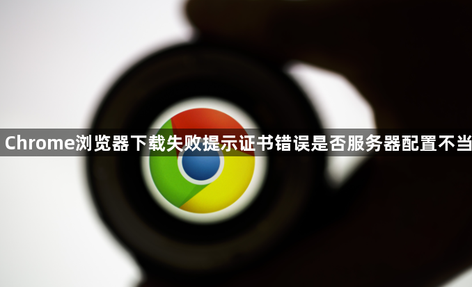 Chrome浏览器下载失败提示证书错误是否服务器配置不当1