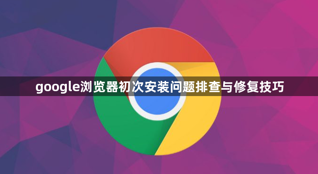 google浏览器初次安装问题排查与修复技巧1