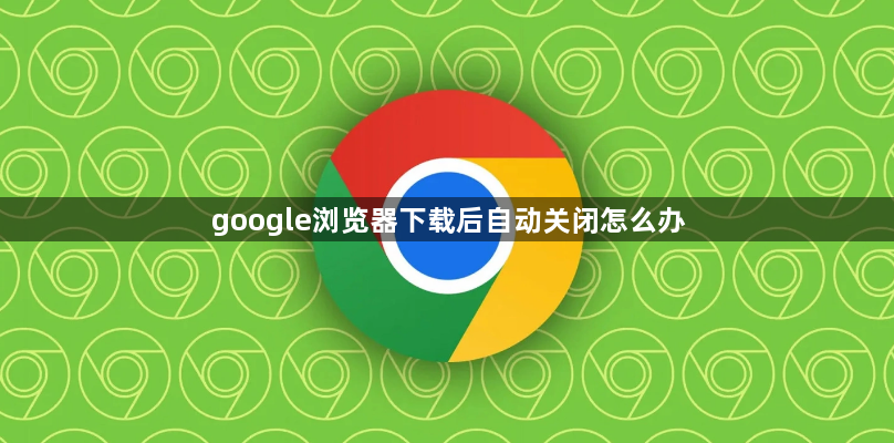 google浏览器下载后自动关闭怎么办1