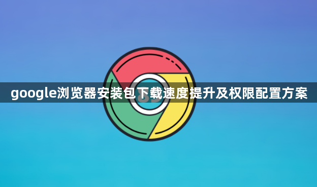 google浏览器安装包下载速度提升及权限配置方案1