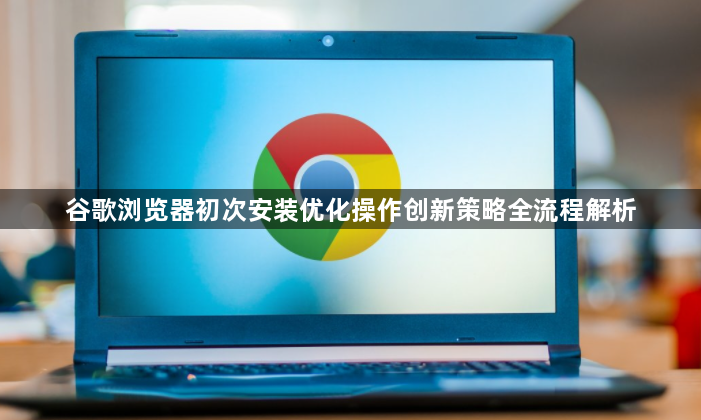谷歌浏览器初次安装优化操作创新策略全流程解析1