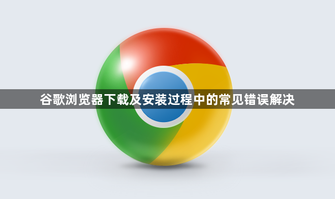 谷歌浏览器下载及安装过程中的常见错误解决1