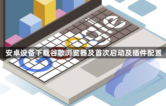 安卓设备下载谷歌浏览器及首次启动及插件配置1