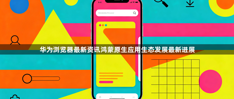 华为浏览器最新资讯鸿蒙原生应用生态发展最新进展1
